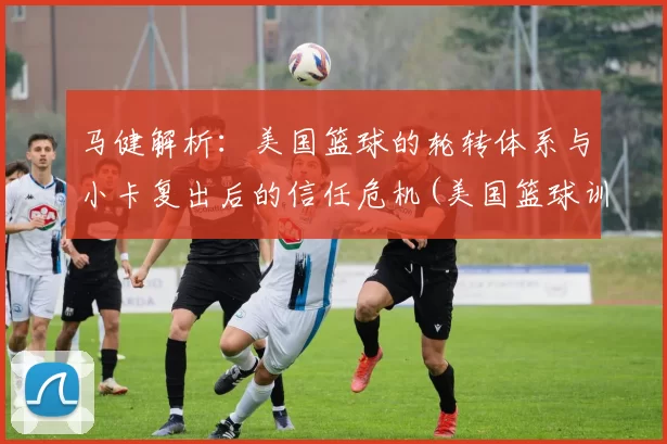 马健解析：美国篮球的轮转体系与小卡复出后的信任危机(美国篮球训练师迈卡)