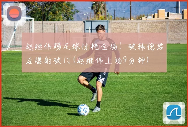 赵继伟踢足球惊艳全场！破韩德君后爆射破门(赵继伟上场9分钟)